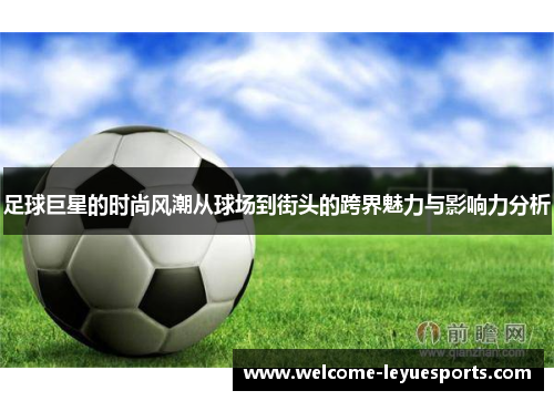 足球巨星的时尚风潮从球场到街头的跨界魅力与影响力分析