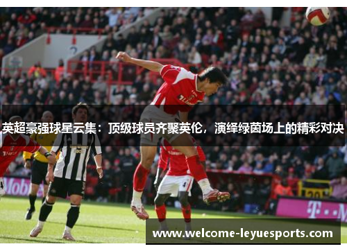 英超豪强球星云集：顶级球员齐聚英伦，演绎绿茵场上的精彩对决