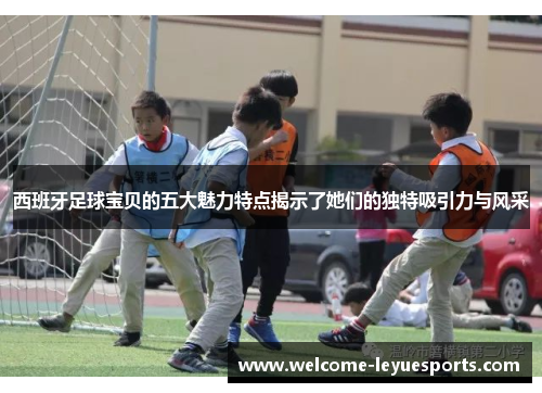 西班牙足球宝贝的五大魅力特点揭示了她们的独特吸引力与风采