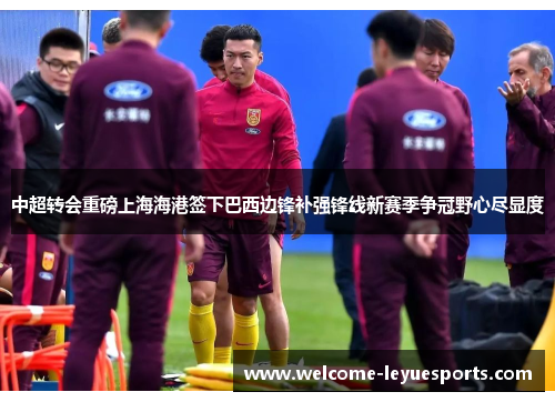 中超转会重磅上海海港签下巴西边锋补强锋线新赛季争冠野心尽显度 中超转会重磅上海海港签下巴西边锋补强锋线新赛季争冠野心尽显度