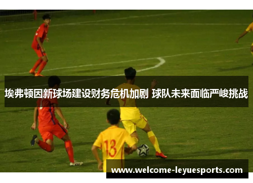 埃弗顿因新球场建设财务危机加剧 球队未来面临严峻挑战 埃弗顿因新球场建设财务危机加剧 球队未来面临严峻挑战