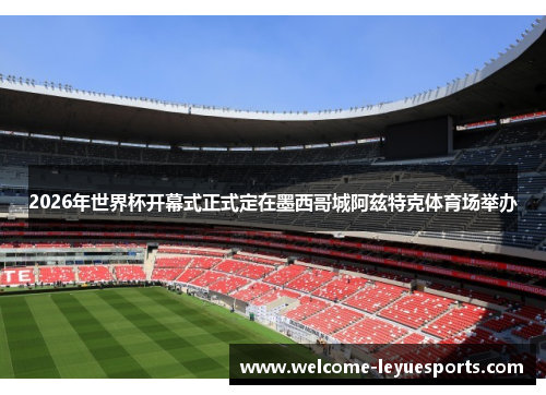 2026年世界杯开幕式正式定在墨西哥城阿兹特克体育场举办